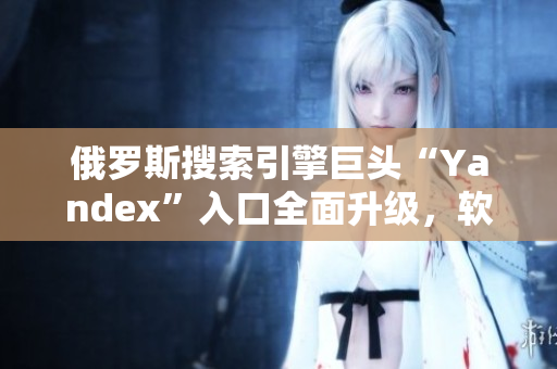 俄羅斯搜索引擎巨頭“Yandex”入口全面升級，軟件行業(yè)最新動態(tài)揭秘