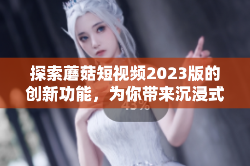 探索蘑菇短視頻2023版的創(chuàng)新功能，為你帶來(lái)沉浸式網(wǎng)絡(luò)軟件體驗(yàn)