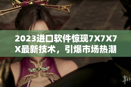 2023進(jìn)口軟件驚現(xiàn)7X7X7X最新技術(shù)，引爆市場(chǎng)熱潮