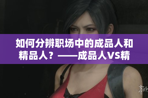 如何分辨職場中的成品人和精品人？——成品人VS精品人