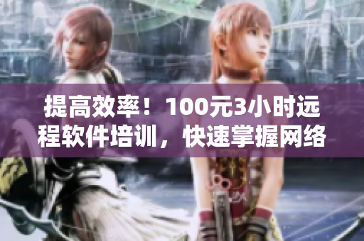 提高效率！100元3小時遠程軟件培訓，快速掌握網(wǎng)絡軟件技巧