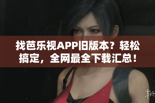 找芭樂視APP舊版本？輕松搞定，全網(wǎng)最全下載匯總！