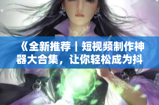 《全新推薦｜短視頻制作神器大合集，讓你輕松成為抖音網紅！》
