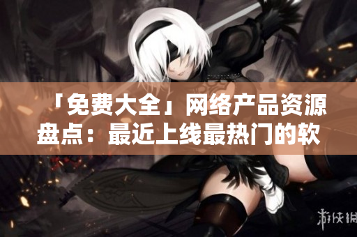 「免費大全」網(wǎng)絡產(chǎn)品資源盤點：最近上線最熱門的軟件推薦！