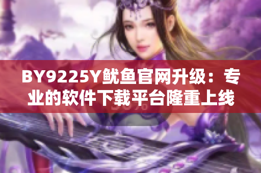 BY9225Y魷魚官網(wǎng)升級：專業(yè)的軟件下載平臺隆重上線！