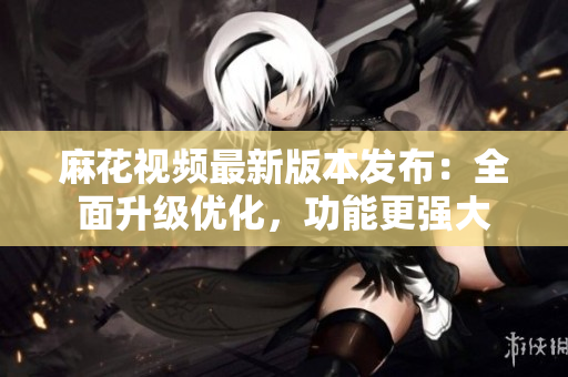 麻花視頻最新版本發(fā)布：全面升級優(yōu)化，功能更強大