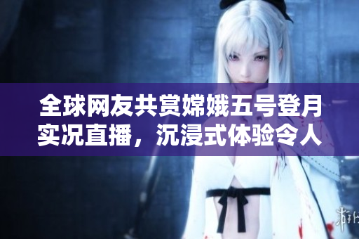 全球網(wǎng)友共賞嫦娥五號(hào)登月實(shí)況直播，沉浸式體驗(yàn)令人驚艷