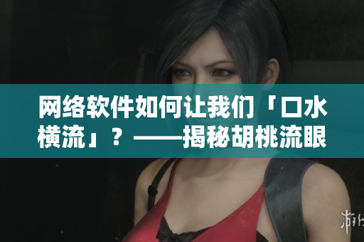 網(wǎng)絡軟件如何讓我們「口水橫流」？——揭秘胡桃流眼淚般的用戶體驗！