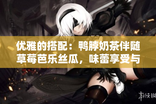 優(yōu)雅的搭配：鴨脖奶茶伴隨草莓芭樂絲瓜，味蕾享受與健康兼得