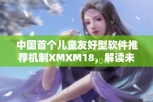 中國首個兒童友好型軟件推薦機(jī)制XMXM18，解讀未來的軟件風(fēng)向標(biāo)