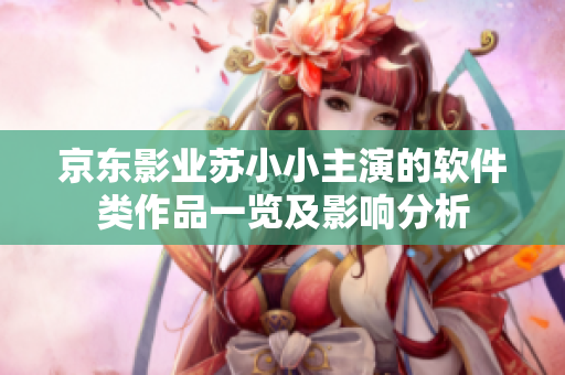 京東影業(yè)蘇小小主演的軟件類作品一覽及影響分析