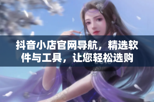 抖音小店官網(wǎng)導(dǎo)航，精選軟件與工具，讓您輕松選購