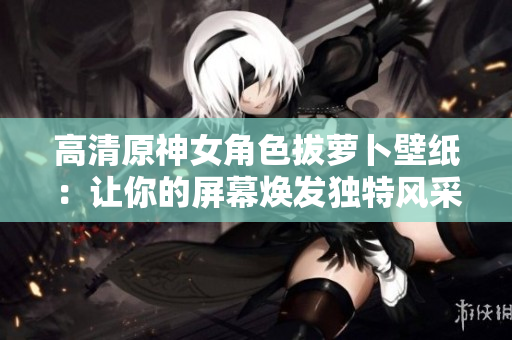 高清原神女角色拔蘿卜壁紙：讓你的屏幕煥發(fā)獨(dú)特風(fēng)采的軟件首選