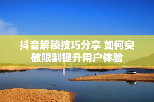 抖音解鎖技巧分享 如何突破限制提升用戶體驗