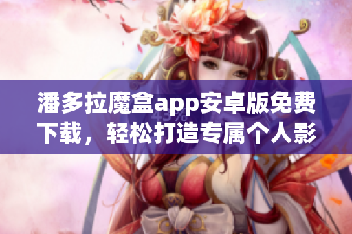 潘多拉魔盒app安卓版免費下載，輕松打造專屬個人影音庫