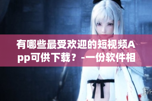 有哪些最受歡迎的短視頻App可供下載？-一份軟件相關(guān)的指南
