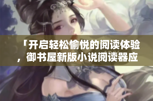 「開啟輕松愉悅的閱讀體驗(yàn)，御書屋新版小說閱讀器應(yīng)用來襲！」