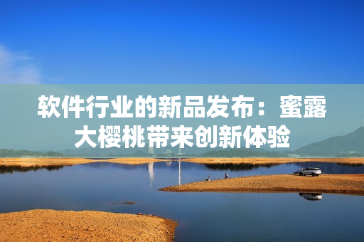 軟件行業(yè)的新品發(fā)布：蜜露大櫻桃?guī)韯?chuàng)新體驗(yàn)