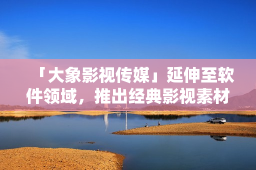 「大象影視傳媒」延伸至軟件領(lǐng)域，推出經(jīng)典影視素材應(yīng)用程序