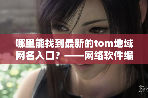 哪里能找到最新的tom地域網(wǎng)名入口？——網(wǎng)絡(luò)軟件編輯報(bào)道最新情況！