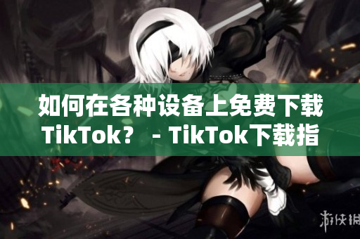 如何在各種設(shè)備上免費下載TikTok？ - TikTok下載指南