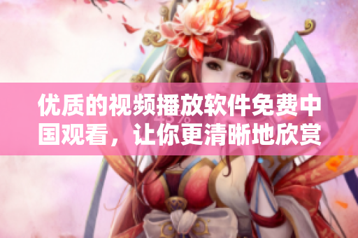 優(yōu)質(zhì)的視頻播放軟件免費(fèi)中國(guó)觀看，讓你更清晰地欣賞美麗的姑娘們