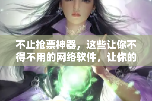 不止搶票神器，這些讓你不得不用的網(wǎng)絡(luò)軟件，讓你的辦公生活更加高效！