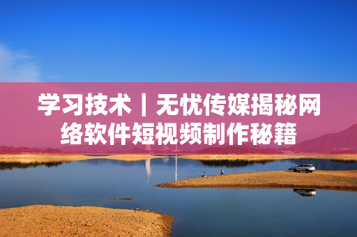 學(xué)習(xí)技術(shù)｜無憂傳媒揭秘網(wǎng)絡(luò)軟件短視頻制作秘籍