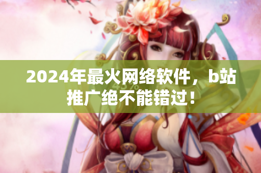 2024年最火網(wǎng)絡(luò)軟件，b站推廣絕不能錯(cuò)過！