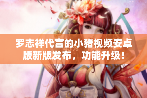 羅志祥代言的小豬視頻安卓版新版發(fā)布，功能升級(jí)！