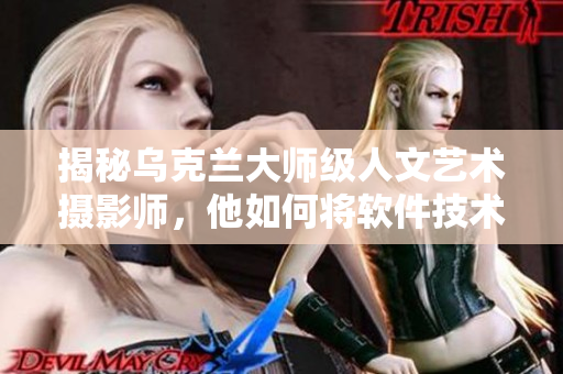 揭秘烏克蘭大師級人文藝術攝影師，他如何將軟件技術融入拍攝過程中？