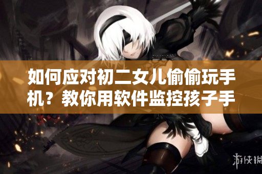 如何應(yīng)對初二女兒偷偷玩手機(jī)？教你用軟件監(jiān)控孩子手機(jī)活動。