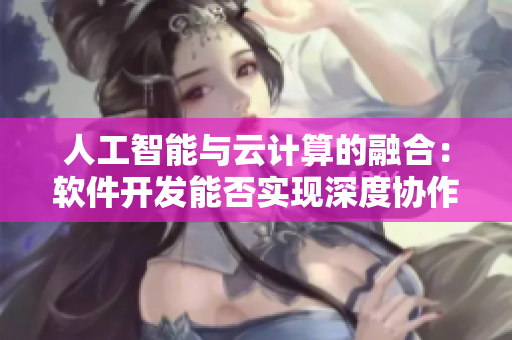 人工智能與云計算的融合：軟件開發(fā)能否實現(xiàn)深度協(xié)作