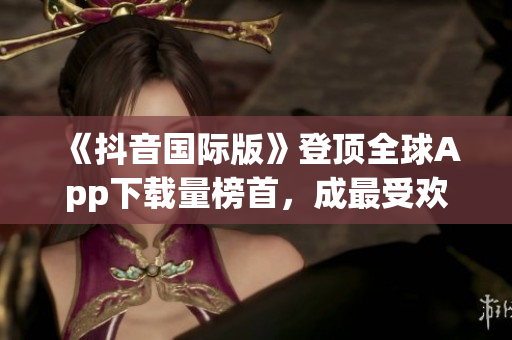 《抖音國(guó)際版》登頂全球App下載量榜首，成最受歡迎軟件