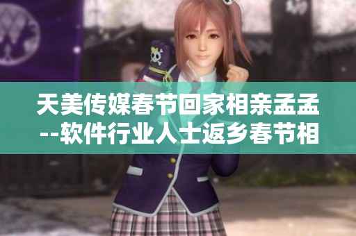 天美傳媒春節(jié)回家相親孟孟--軟件行業(yè)人士返鄉(xiāng)春節(jié)相親熱絡(luò)