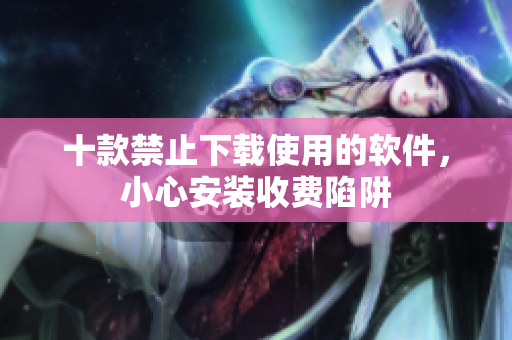 十款禁止下載使用的軟件，小心安裝收費(fèi)陷阱