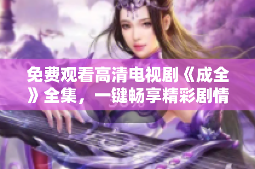 免費觀看高清電視劇《成全》全集，一鍵暢享精彩劇情
