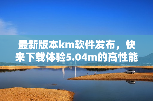 最新版本km軟件發(fā)布，快來下載體驗5.04m的高性能網(wǎng)絡(luò)應(yīng)用