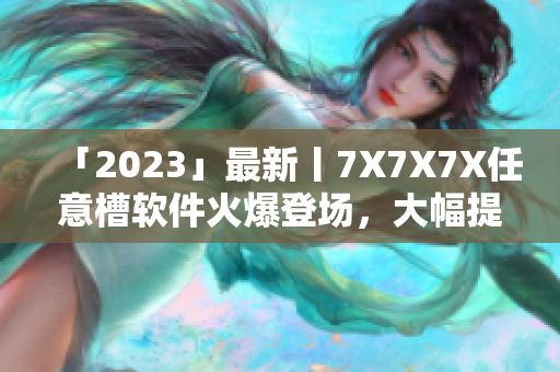 「2023」最新丨7X7X7X任意槽軟件火爆登場，大幅提升生產(chǎn)力！