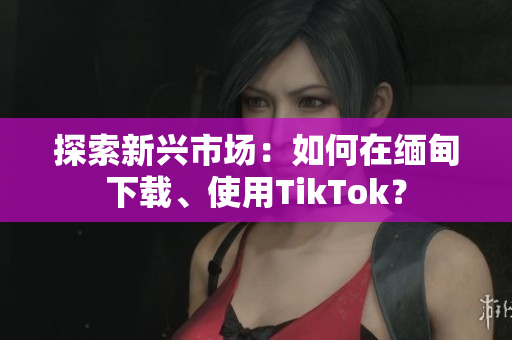 探索新興市場：如何在緬甸下載、使用TikTok？