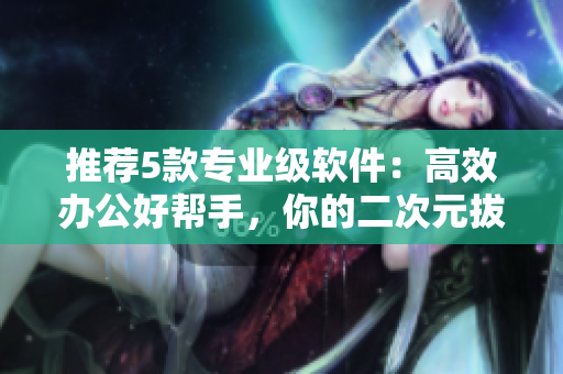 推薦5款專業(yè)級軟件：高效辦公好幫手，你的二次元拔蘿卜！
