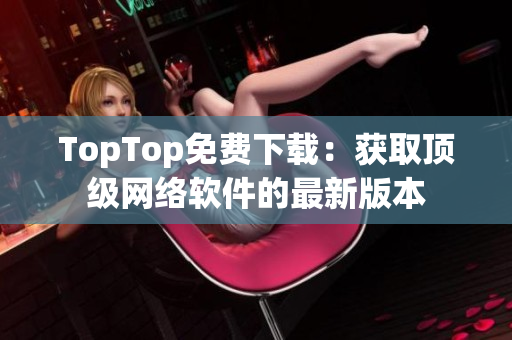 TopTop免費下載：獲取頂級網(wǎng)絡(luò)軟件的最新版本