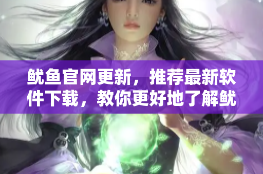 魷魚(yú)官網(wǎng)更新，推薦最新軟件下載，教你更好地了解魷魚(yú)全新服務(wù)！