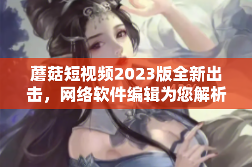 蘑菇短視頻2023版全新出擊，網(wǎng)絡(luò)軟件編輯為您解析！