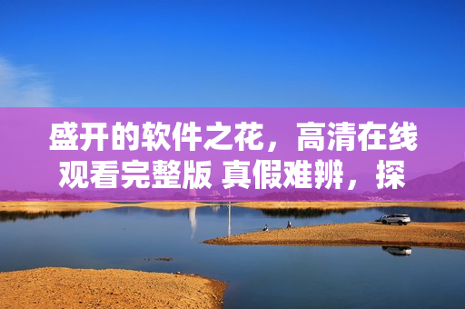 盛開的軟件之花，高清在線觀看完整版 真假難辨，探秘軟件之園