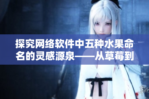 探究網(wǎng)絡(luò)軟件中五種水果命名的靈感源泉——從草莓到綠巨人的故事