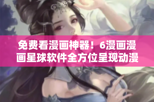 免費(fèi)看漫畫(huà)神器！6漫畫(huà)漫畫(huà)星球軟件全方位呈現(xiàn)動(dòng)漫世界