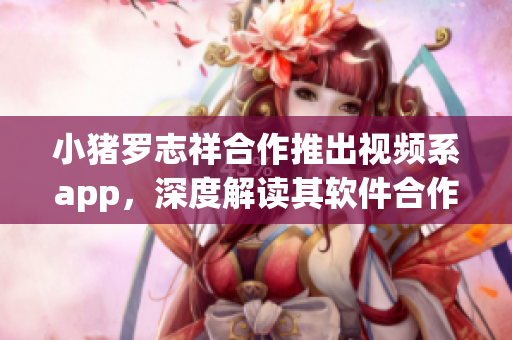 小豬羅志祥合作推出視頻系app，深度解讀其軟件合作機制