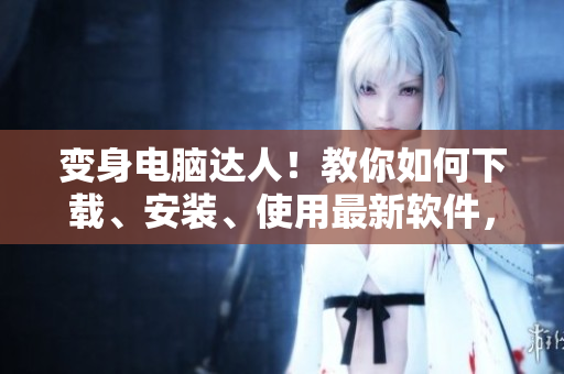 變身電腦達人！教你如何下載、安裝、使用最新軟件，快來獲取技能提升！