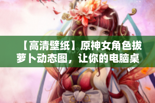 【高清壁紙】原神女角色拔蘿卜動態(tài)圖，讓你的電腦桌面煥然一新